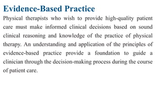 Evidence-Based Practice
Physical therapists who wish to provide high-quality patient
care must make informed clinical decisions based on sound
clinical reasoning and knowledge of the practice of physical
therapy. An understanding and application of the principles of
evidence-based practice provide a foundation to guide a
clinician through the decision-making process during the course
of patient care.
 