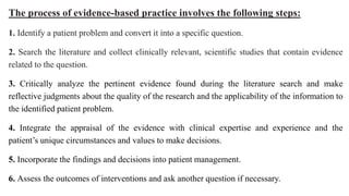 The process of evidence-based practice involves the following steps:
1. Identify a patient problem and convert it into a specific question.
2. Search the literature and collect clinically relevant, scientific studies that contain evidence
related to the question.
3. Critically analyze the pertinent evidence found during the literature search and make
reflective judgments about the quality of the research and the applicability of the information to
the identified patient problem.
4. Integrate the appraisal of the evidence with clinical expertise and experience and the
patient’s unique circumstances and values to make decisions.
5. Incorporate the findings and decisions into patient management.
6. Assess the outcomes of interventions and ask another question if necessary.
 