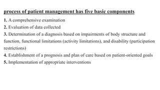 process of patient management has five basic components
1. A comprehensive examination
2. Evaluation of data collected
3. Determination of a diagnosis based on impairments of body structure and
function, functional limitations (activity limitations), and disability (participation
restrictions)
4. Establishment of a prognosis and plan of care based on patient-oriented goals
5. Implementation of appropriate interventions
 