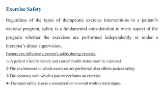 Exercise Safety
Regardless of the types of therapeutic exercise interventions in a patient’s
exercise program, safety is a fundamental consideration in every aspect of the
program whether the exercises are performed independently or under a
therapist’s direct supervision.
Factors can influence a patient’s safety during exercise.
1- A patient’s health history and current health status must be explored
2-The environment in which exercises are performed also affects patient safety.
3-The accuracy with which a patient performs an exercise.
4- Therapist safety also is a consideration to avoid work-related injury.
 