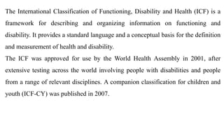 The International Classification of Functioning, Disability and Health (ICF) is a
framework for describing and organizing information on functioning and
disability. It provides a standard language and a conceptual basis for the definition
and measurement of health and disability.
The ICF was approved for use by the World Health Assembly in 2001, after
extensive testing across the world involving people with disabilities and people
from a range of relevant disciplines. A companion classification for children and
youth (ICF-CY) was published in 2007.
 