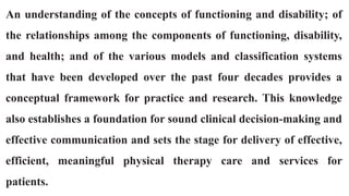 An understanding of the concepts of functioning and disability; of
the relationships among the components of functioning, disability,
and health; and of the various models and classification systems
that have been developed over the past four decades provides a
conceptual framework for practice and research. This knowledge
also establishes a foundation for sound clinical decision-making and
effective communication and sets the stage for delivery of effective,
efficient, meaningful physical therapy care and services for
patients.
 