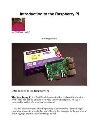 Introduction to the Raspberry Pi
by TESFAY HAILE
For Beginners
Introduction to the Raspberry Pi
The Raspberry Pi is a flexible mini computer that is about the size of a
credit card and can be utilised for a wide variety of purposes. Its size is
comparable to that of a standard credit card.
It was initially developed with the purpose of encouraging the teaching of
computer science in schools, but since then, it has been put to the purpose of
encouraging a great many other things as well.
 