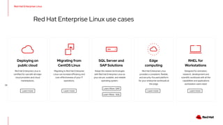 Red Hat Enterprise Linux
23
Red Hat Enterprise Linux use cases
Edge
computing
Red Hat Enterprise Linux
provides a consistent, flexible,
and security-focused platform
for your enterprise workloads at
the edge.
Learn more
Migrating from
CentOS Linux
Migrating to Red Hat Enterprise
Linux can increase efficiency and
cost-effectiveness of your IT
operations.
Learn more
Learn more
Red Hat Enterprise Linux is
certified for use with all major
cloud providers and cloud
marketplaces.
Deploying on
public cloud
SQL Server and
SAP Solutions
Adopt the newest technologies
with Red Hat Enterprise Linux as
your secure, scalable, and reliable
operating system.
Learn More: SAP
Learn More: SQL
RHEL for
Workstations
Designed for animation,
research, development and
scientific workloads with all the
capabilities and applications
workstation users need.
Learn more
 