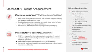 RED HAT CONFIDENTIAL
All information shared in today’s GTM Power Hour: Summit Preview is CONFIDENTIAL and should not be shared OUTSIDE of Red Hat
OpenShift AI Product Announcement Relevant Summit Activities
▸ Strong AI messaging in keynote
▸ AI booth with 4 demos:
･ Chatbot
･ AI-assisted farming
･ Photo booth avatar
･ Dell APEX expansion &
NVIDIA NIMS
▸ Over 50 AI-related sessions including
20 with OpenShift AI
▸ Analyst AI demo
▸ AI breakfast ancillary event
Call To Action
● OpenShift AI RHCC page
● Learn more (Product overview
course)
● Participate in slack channels (e.g.
forum-openshift-ai)
36
What we are announcing? (Why the customer should care)
1. More model serving options that support both predictive and gen AI including
out of the box model serving for LLMs.
2. Distributed workloads that enables the use multiple cluster nodes for faster,
more efficient data processing and model training
3. Model serving at the edge for sites using single node OpenShift (TP)
What to say to your customer (Business Value)
● RHOAI is a single platform that helps organizations scale their AI- enabled
application deployments for both predictive and GenAI reducing costs and
simplifying operations
● Operationalizing AI requires flexibility and choice as use cases vary
● We continue to extend AI capabilities across the hybrid cloud and now includes
model serving at the edge
 