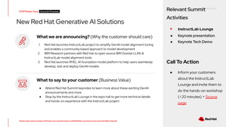 RED HAT CONFIDENTIAL
All information shared in today’s GTM Power Hour: Summit Preview is CONFIDENTIAL and should not be shared OUTSIDE of Red Hat
New Red Hat Generative AI Solutions
What we are announcing? (Why the customer should care)
1. Red Hat launches InstructLab project to simplify GenAI model alignment tuning
and enables a community based approach to model development
2. IBM Research partners with Red Hat to open source IBM Granite LLMs &
InstructLab model alignment tools
3. Red Hat launches RHEL AI foundation model platform to help users seamlessly
develop, test and deploy GenAI models.
What to say to your customer (Business Value)
● Attend Red Hat Summit keynotes to learn more about these exciting GenAI
announcements and more
● Stop by the InstructLab Lounge in the expo hall to get more technical details
and hands-on experience with the InstructLab project
GTM Power Hour Summit Preview -
Relevant Summit
Activities
▸ InstructLab Lounge
● Keynote presentation
● Keynote Tech Demo
Call To Action
● Inform your customers
about the InstructLab
Lounge and invite them to
do the hands-on workshop
(<20 minutes) + Source
page
 