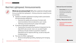 RED HAT CONFIDENTIAL
All information shared in today’s GTM Power Hour: Summit Preview is CONFIDENTIAL and should not be shared OUTSIDE of Red Hat
Red Hat Lightspeed Announcements Relevant Summit Activities
▸ Press release: Red Hat Infuses
Generative AI Across Hybrid
Cloud Portfolio with Red Hat
Lightspeed
▸ Keynote with demo
▸ Sessions and booth demos
Assets / Resources to Use:
▸ Internal-only FAQ: OpenShift
Lightspeed
▸ Internal FAQ: Ansible Lightspeed
41
What we are announcing? (Why the customer should care)
Announcing Red Hat Lightspeed - infusing enterprise-ready AI across
our portfolio.
● Updates to Ansible Lightspeed including model customization
and administrative dashboard
○ Improves the quality and accuracy of content with
recommendations that are tailored to users’ needs
○ Telemetry and monitoring for usage and insights
● A preview of OpenShift Lightspeed
○ A generative AI-based virtual assistant integrated into the
OpenShift web console. Users can use plain English
sentences and get answers to questions related to
OpenShift and our layered offerings, as well as help with
troubleshooting.
● The vision for RHEL Lightspeed
○ Aimed at demystifying building, deploying and managing
Linux
GTM Power Hour Summit Preview -
 