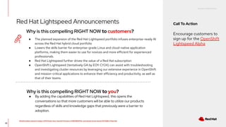 RED HAT CONFIDENTIAL
All information shared in today’s GTM Power Hour: Summit Preview is CONFIDENTIAL and should not be shared OUTSIDE of Red Hat
42
Why is this compelling RIGHT NOW to customers?
● The planned expansion of the Red Hat Lightspeed portfolio infuses enterprise-ready AI
across the Red Hat hybrid cloud portfolio
● Lowers the skills barrier for enterprise-grade Linux and cloud-native application
platforms, making them easier to use for novices and more efficient for experienced
professionals.
● Red Hat Lightspeed further drives the value of a Red Hat subscription
● OpenShift Lightspeed (tentatively GA by EOY CY24) can assist with troubleshooting
and investigating cluster resources by leveraging our extensive experience in OpenShift
and mission-critical applications to enhance their efficiency and productivity, as well as
that of their teams.
Why is this compelling RIGHT NOW to you?
● By adding the capabilities of Red Hat Lightspeed, this opens the
conversations so that more customers will be able to utilize our products
regardless of skills and knowledge gaps that previously were a barrier to
adoption.
Red Hat Lightspeed Announcements Call To Action
Encourage customers to
sign up for the OpenShift
Lightspeed Alpha
 