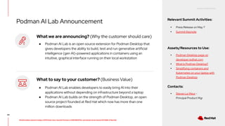 RED HAT CONFIDENTIAL
All information shared in today’s GTM Power Hour: Summit Preview is CONFIDENTIAL and should not be shared OUTSIDE of Red Hat
Podman AI Lab Announcement Relevant Summit Activities:
▸ Press Release on May 7
▸ Summit Keynote
Assets/Resources to Use:
▸ Podman Desktop page on
developer.redhat.com
▸ What is Podman Desktop?
▸ Simplifying containers and
Kubernetes on your laptop with
Podman Desktop
Contacts:
▸ Stevan Le Meur -
Principal Product Mgr
44
What we are announcing? (Why the customer should care)
● Podman AI Lab is an open source extension for Podman Desktop that
gives developers the ability to build, test and run generative artificial
intelligence (gen AI)-powered applications in containers using an
intuitive, graphical interface running on their local workstation
What to say to your customer? (Business Value)
● Podman AI Lab enables developers to easily bring AI into their
applications without depending on infrastructure beyond a laptop
● Podman AI Lab builds on the strength of Podman Desktop, an open
source project founded at Red Hat which now has more than one
million downloads
 