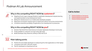 RED HAT CONFIDENTIAL
All information shared in today’s GTM Power Hour: Summit Preview is CONFIDENTIAL and should not be shared OUTSIDE of Red Hat
45
Why is this compelling RIGHT NOW to customers?
Main talking points
● Podman AI Lab enables developers to easily bring AI to their applications on their laptop
● Jumpstarts work with LLMs with recipes
● Free for developers to download and use
● Adapting AI and Large Language Models to application development requires learning
and experimentation across development teams
● Waiting for infrastructure to run models slows developer progress
● Rapid pace of evolution requires space to experiment without risk across environments
● Containers streamline portability of applications from development to production
Why is this compelling RIGHT NOW to you?
● Extends Red Hat AI from Data Science to broader Application Developer Community
● Freely available so customers can start using right away
● Builds Developer (key influencer) affinity to Red Hat for AI
Podman AI Lab Announcement
Call to Action
● Podman Desktop on The Source
● Podman Desktop community site
● Podman Desktop download
 