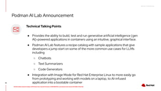 RED HAT CONFIDENTIAL
All information shared in today’s GTM Power Hour: Summit Preview is CONFIDENTIAL and should not be shared OUTSIDE of Red Hat
46
Technical Talking Points
● Provides the ability to build, test and run generative artificial intelligence (gen
AI)-powered applications in containers using an intuitive, graphical interface.
● Podman AI Lab features a recipe catalog with sample applications that give
developers a jump start on some of the more common use cases for LLMs
including
○ Chatbots
○ Text Summarizers
○ Code Generators
● Integration with Image Mode for Red Hat Enterprise Linux to more easily go
from prototyping and working with models on a laptop, to AI-infused
application into a bootable container
Podman AI Lab Announcement
 