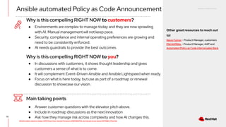 RED HAT CONFIDENTIAL
All information shared in today’s GTM Power Hour: Summit Preview is CONFIDENTIAL and should not be shared OUTSIDE of Red Hat
52
Why is this compelling RIGHT NOW to customers?
Main talking points
● Answer customer questions with the elevator pitch above.
● Include in roadmap discussions as the next innovation
● Ask how they manage risk across complexity and how AI changes this.
● Environments are complex to manage today and they are now sprawling
with AI. Manual management will not keep pace.
● Security, compliance and internal operating preferences are growing and
need to be consistently enforced.
● AI needs guardrails to provide the best outcomes.
Why is this compelling RIGHT NOW to you?
● In discussions with customers, it shows thought leadership and gives
customers a sense of what is to come.
● It will complement Event-Driven Ansible and Ansible Lightspeed when ready.
● Focus on what is here today, but use as part of a roadmap or renewal
discussion to showcase our vision.
Ansible automated Policy as Code Announcement
Other great resources to reach out
to!
Steve Fulmer - Product Manager, customers
Phil Griffiths, - Product Manager, AAP and
Automated Policy as Code internal sales Slack
 
