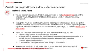 RED HAT CONFIDENTIAL
All information shared in today’s GTM Power Hour: Summit Preview is CONFIDENTIAL and should not be shared OUTSIDE of Red Hat
GTM Power Hour Summit Preview -
53
Technical Talking Points
● This is a vision announcement. The CTA for customers is to visit redhat.com/PaC and join the
advocacy forum. They can learn and begin thinking about how they will automate policy
enforcement.
● Through the forum and also through customer meetings, we will discuss use cases, and gather
feedback when beta preview becomes available. The beta release to come is especially good for
high touch, interested customers. If you need assistance, contact your SSP and/or Steve Fulmer or
Phil Griffiths.
● We will use a model of create, manage and scale for Automated Policy as Code:
○ Create - apply policies as new automation is created.
○ Manage - ensure consistent and compliant operations even as policies change, plus as AI
sprawls provide operational guidelines so AI apps deliver the best outcomes.
(Summit keynote will demo this)
○ Scale - Operate these policies at scale across your environment
● We would like customers to start small, think big and a great start is internal policies or
granular elements of external compliance mandates.
Ansible automated Policy as Code Announcement
 