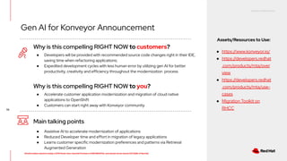 RED HAT CONFIDENTIAL
All information shared in today’s GTM Power Hour: Summit Preview is CONFIDENTIAL and should not be shared OUTSIDE of Red Hat
56
Why is this compelling RIGHT NOW to customers?
Main talking points
● Assistive AI to accelerate modernization of applications
● Reduced Developer time and effort in migration of legacy applications
● Learns customer specific modernization preferences and patterns via Retrieval
Augmented Generation
● Developers will be provided with recommended source code changes right in their IDE,
saving time when refactoring applications;
● Expedited development cycles with less human error by utilizing gen AI for better
productivity, creativity and efficiency throughout the modernization process
Why is this compelling RIGHT NOW to you?
● Accelerate customer application modernization and migration of cloud native
applications to OpenShift
● Customers can start right away with Konveyor community
Gen AI for Konveyor Announcement
Assets/Resources to Use:
● https://www.konveyor.io/
● https://developers.redhat
.com/products/mta/over
view
● https://developers.redhat
.com/products/mta/use-
cases
● Migration Toolkit on
RHCC
 