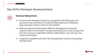 RED HAT CONFIDENTIAL
All information shared in today’s GTM Power Hour: Summit Preview is CONFIDENTIAL and should not be shared OUTSIDE of Red Hat
GTM Power Hour Summit Preview -
57
Technical Talking Points
● Enhancing the developer experience and pipelines with IDE plugins and
repository-level automation to enable DevOps pipelines by integrating
large-language models (LLMs) into the workflow.
● Retrieval Augmented Generation (RAG) for leveraging the structured
migration data from Konveyor to enable automated source code changes that
learn from how your organization tackles modernization, even with your own
custom technologies.
● Integration capabilities with other Red Hat application services including Red
Hat OpenShift
Gen AI for Konveyor Announcement
 