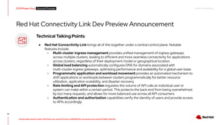RED HAT CONFIDENTIAL
All information shared in today’s GTM Power Hour: Summit Preview is CONFIDENTIAL and should not be shared OUTSIDE of Red Hat
GTM Power Hour Summit Preview -
61
Technical Talking Points
● Red Hat Connectivity Link brings all of this together under a central control plane. Notable
features include:
○ Multi-cluster ingress management provides unified management of ingress gateways
across multiple clusters, leading to efficient and more seamless connectivity for applications
across clusters, regardless of their deployment model or geographical location.
○ Global load balancing automatically configures DNS for domains associated with
multi-cluster ingress gateways, optimizing performance and availability for a global user base.
○ Programmatic application and workload movement provides an automated mechanism to
shift applications or workloads between clusters programmatically for better resource
utilization, application scalability, and disaster recovery.
○ Rate limiting and API protection regulates the volume of API calls an individual user or
system can make within a certain period. This protects the back end from being overwhelmed
by too many requests, and allows for more balanced use across all API consumers.
○ Authentication and authorization capabilities verify the identity of users and provide access
to APIs accordingly.
Red Hat Connectivity Link Dev Preview Announcement
 