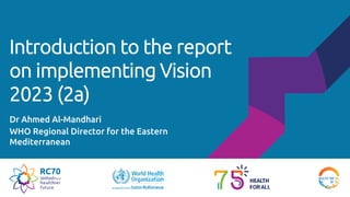Introduction to the report
on implementing Vision
2023 (2a)
Dr Ahmed Al-Mandhari
WHO Regional Director for the Eastern
Mediterranean
 