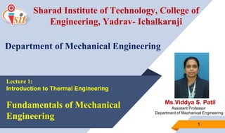 Ms.Viddya S. Patil
Assistant Professor
Department of Mechanical Engineering
1
Sharad Institute of Technology, College of
Engineering, Yadrav- Ichalkarnji
Department of Mechanical Engineering
Lecture 1:
Introduction to Thermal Engineering
Fundamentals of Mechanical
Engineering
 