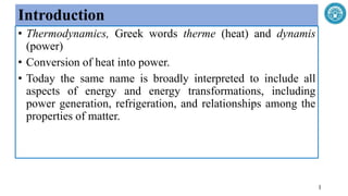Introduction
• Thermodynamics, Greek words therme (heat) and dynamis
(power)
• Conversion of heat into power.
• Today the same name is broadly interpreted to include all
aspects of energy and energy transformations, including
power generation, refrigeration, and relationships among the
properties of matter.
1
 