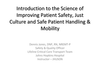 Introduction to the Science ofIntroduction to the Science of
Improving Patient Safety, JustImproving Patient Safety, Just
Culture and Safe Patient Handling &Culture and Safe Patient Handling &
MobilityMobility
Dennis Jones, DNP, RN, NREMT-P
Safety & Quality Officer
Lifeline Critical Care Transport Team
Johns Hopkins Hospital
Instructor – JHUSON
 