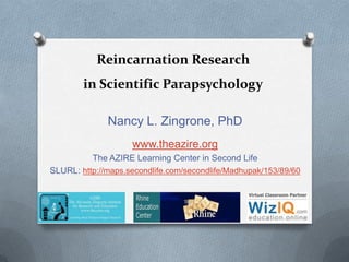 Reincarnation Research
in Scientific Parapsychology
Nancy L. Zingrone, PhD
www.theazire.org
The AZIRE Learning Center in Second Life
SLURL: http://maps.secondlife.com/secondlife/Madhupak/153/89/60
 