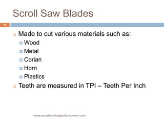 Scroll Saw Blades
 Made to cut various materials such as:
 Wood
 Metal
 Corian
 Horn
 Plastics
 Teeth are measured in TPI – Teeth Per Inch
www.woodworkingtipsforwomen.com
10
 