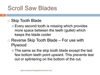 Scroll Saw Blades
 Skip Tooth Blade
 Every second tooth is missing which provides
more space between the teeth (gullet) which
keeps the blade cooler
 Reverse Skip Tooth Blade – For use with
Plywood
 The same as the skip tooth blade except the last
few bottom teeth point upward. This prevents tear
out or splintering on the bottom of the cut.
www.woodworkingtipsforwomen.com
12
 