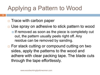 Applying a Pattern to Wood
www.woodworkingtipsforwomen.com
 Trace with carbon paper
 Use spray on adhesive to stick pattern to wood
 If removed as soon as the piece is completely cut
out, the pattern usually peels right off. Any
residue can be removed by sanding.
 For stack cutting or compound cutting on two
sides, apply the patterns to the wood and
adhere with clear packing tape. The blade cuts
through the tape effortlessly.
15
 