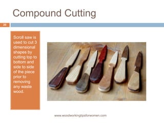 Compound Cutting
Scroll saw is
used to cut 3
dimensional
shapes by
cutting top to
bottom and
side to side
of the piece
prior to
removing
any waste
wood.
www.woodworkingtipsforwomen.com
20
 