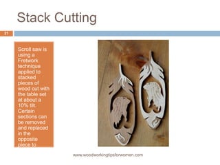 Stack Cutting
Scroll saw is
using a
Fretwork
technique
applied to
stacked
pieces of
wood cut with
the table set
at about a
10% tilt.
Certain
sections can
be removed
and replaced
in the
opposite
piece to
provide
contrast. www.woodworkingtipsforwomen.com
21
 