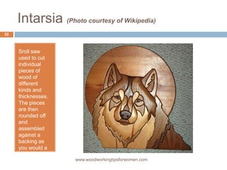 Intarsia (Photo courtesy of Wikipedia)
Sroll saw
used to cut
individual
pieces of
wood of
different
kinds and
thicknesses.
The pieces
are then
rounded off
and
assembled
against a
backing as
you would a
jigsaw
puzzle. www.woodworkingtipsforwomen.com
22
 
