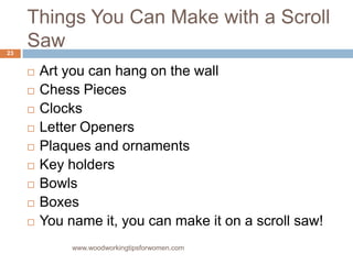 Things You Can Make with a Scroll
Saw
 Art you can hang on the wall
 Chess Pieces
 Clocks
 Letter Openers
 Plaques and ornaments
 Key holders
 Bowls
 Boxes
 You name it, you can make it on a scroll saw!
www.woodworkingtipsforwomen.com
23
 