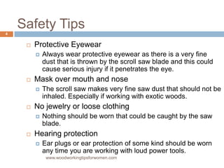 Safety Tips
 Protective Eyewear
 Always wear protective eyewear as there is a very fine
dust that is thrown by the scroll saw blade and this could
cause serious injury if it penetrates the eye.
 Mask over mouth and nose
 The scroll saw makes very fine saw dust that should not be
inhaled. Especially if working with exotic woods.
 No jewelry or loose clothing
 Nothing should be worn that could be caught by the saw
blade.
 Hearing protection
 Ear plugs or ear protection of some kind should be worn
any time you are working with loud power tools.
www.woodworkingtipsforwomen.com
4
 