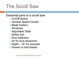 The Scroll Saw
Essential parts to a scroll saw
 On/Off Switch
 Variable Speed Control
 Blade holders
 Tensioner
 Adjustable Table
 Safety foot
 Dust collection
 Air for dust dispersion
 Depth – 16” for example
 Drawer to hold blades
www.woodworkingtipsforwomen.com
6
 