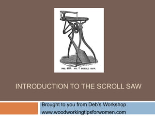 INTRODUCTION TO THE SCROLL SAW
Brought to you from Deb’s Workshop
www.woodworkingtipsforwomen.com
 