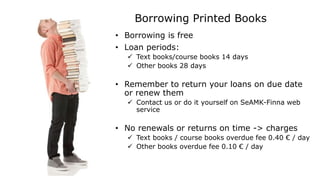 Borrowing Printed Books
• Borrowing is free
• Loan periods:
 Text books/course books 14 days
 Other books 28 days
• Remember to return your loans on due date
or renew them
 Contact us or do it yourself on SeAMK-Finna web
service
• No renewals or returns on time -> charges
 Text books / course books overdue fee 0.40 € / day
 Other books overdue fee 0.10 € / day
 