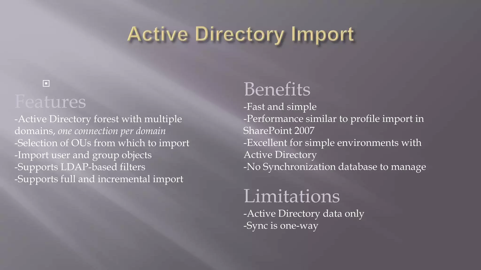  
Features 
-Active Directory forest with multiple 
domains, one connection per domain 
-Selection of OUs from which to import 
-Import user and group objects 
-Supports LDAP-based filters 
-Supports full and incremental import 
Benefits 
-Fast and simple 
-Performance similar to profile import in 
SharePoint 2007 
-Excellent for simple environments with 
Active Directory 
-No Synchronization database to manage 
Limitations 
-Active Directory data only 
-Sync is one-way 
 