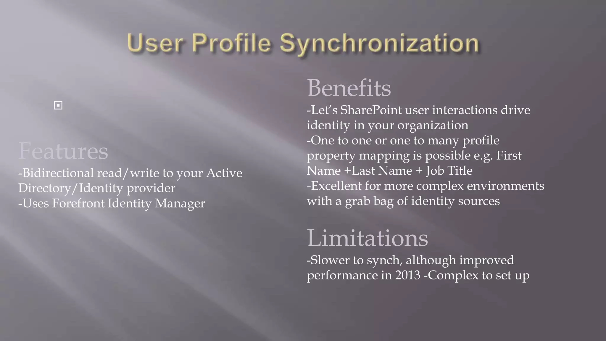  
Features 
-Bidirectional read/write to your Active 
Directory/Identity provider 
-Uses Forefront Identity Manager 
Benefits 
-Let’s SharePoint user interactions drive 
identity in your organization 
-One to one or one to many profile 
property mapping is possible e.g. First 
Name +Last Name + Job Title 
-Excellent for more complex environments 
with a grab bag of identity sources 
Limitations 
-Slower to synch, although improved 
performance in 2013 -Complex to set up 
 
