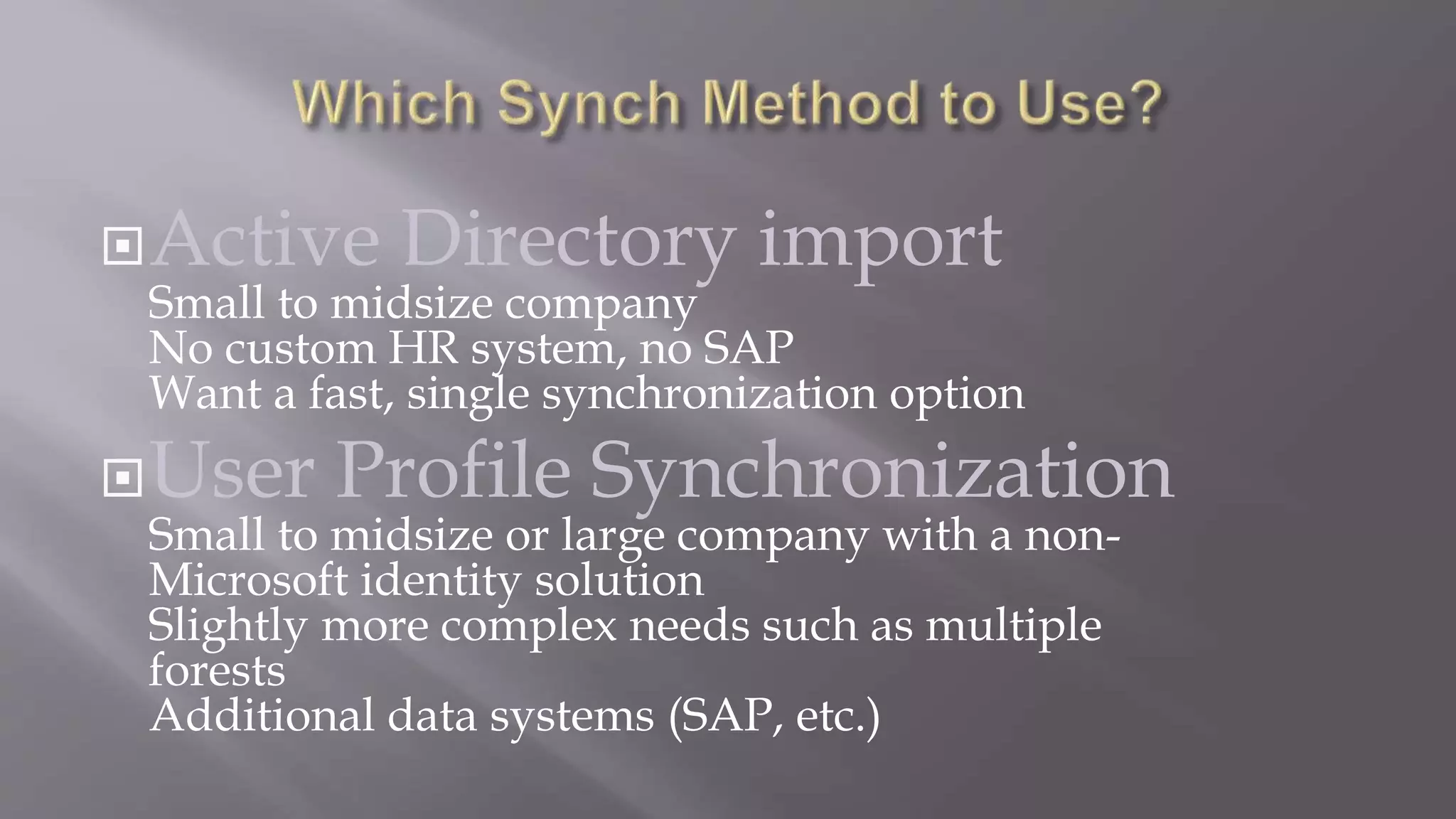 Active Directory import 
Small to midsize company 
No custom HR system, no SAP 
Want a fast, single synchronization option 
User Profile Synchronization 
Small to midsize or large company with a non- 
Microsoft identity solution 
Slightly more complex needs such as multiple 
forests 
Additional data systems (SAP, etc.) 
 