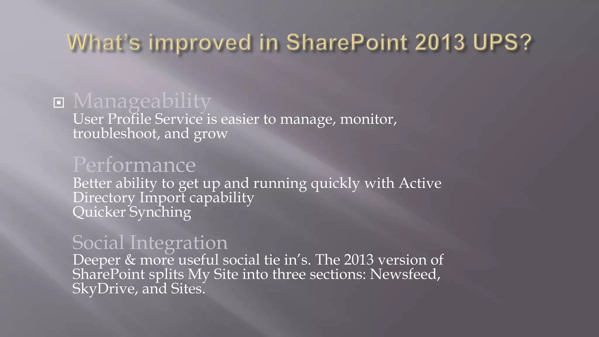  Manageability 
User Profile Service is easier to manage, monitor, 
troubleshoot, and grow 
Performance 
Better ability to get up and running quickly with Active 
Directory Import capability 
Quicker Synching 
Social Integration 
Deeper & more useful social tie in’s. The 2013 version of 
SharePoint splits My Site into three sections: Newsfeed, 
SkyDrive, and Sites. 
 