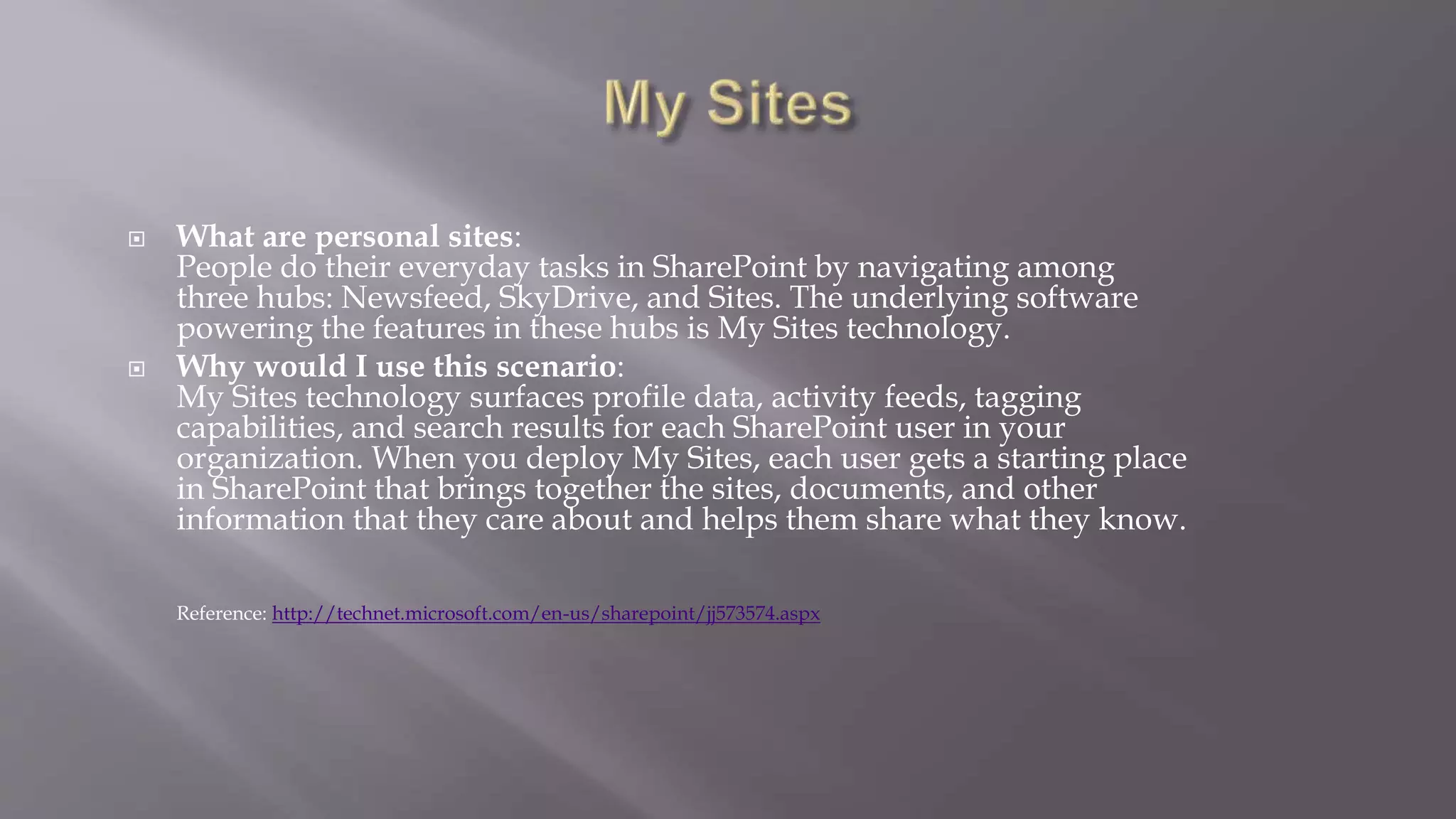  What are personal sites: 
People do their everyday tasks in SharePoint by navigating among 
three hubs: Newsfeed, SkyDrive, and Sites. The underlying software 
powering the features in these hubs is My Sites technology. 
 Why would I use this scenario: 
My Sites technology surfaces profile data, activity feeds, tagging 
capabilities, and search results for each SharePoint user in your 
organization. When you deploy My Sites, each user gets a starting place 
in SharePoint that brings together the sites, documents, and other 
information that they care about and helps them share what they know. 
Reference: http://technet.microsoft.com/en-us/sharepoint/jj573574.aspx 
 