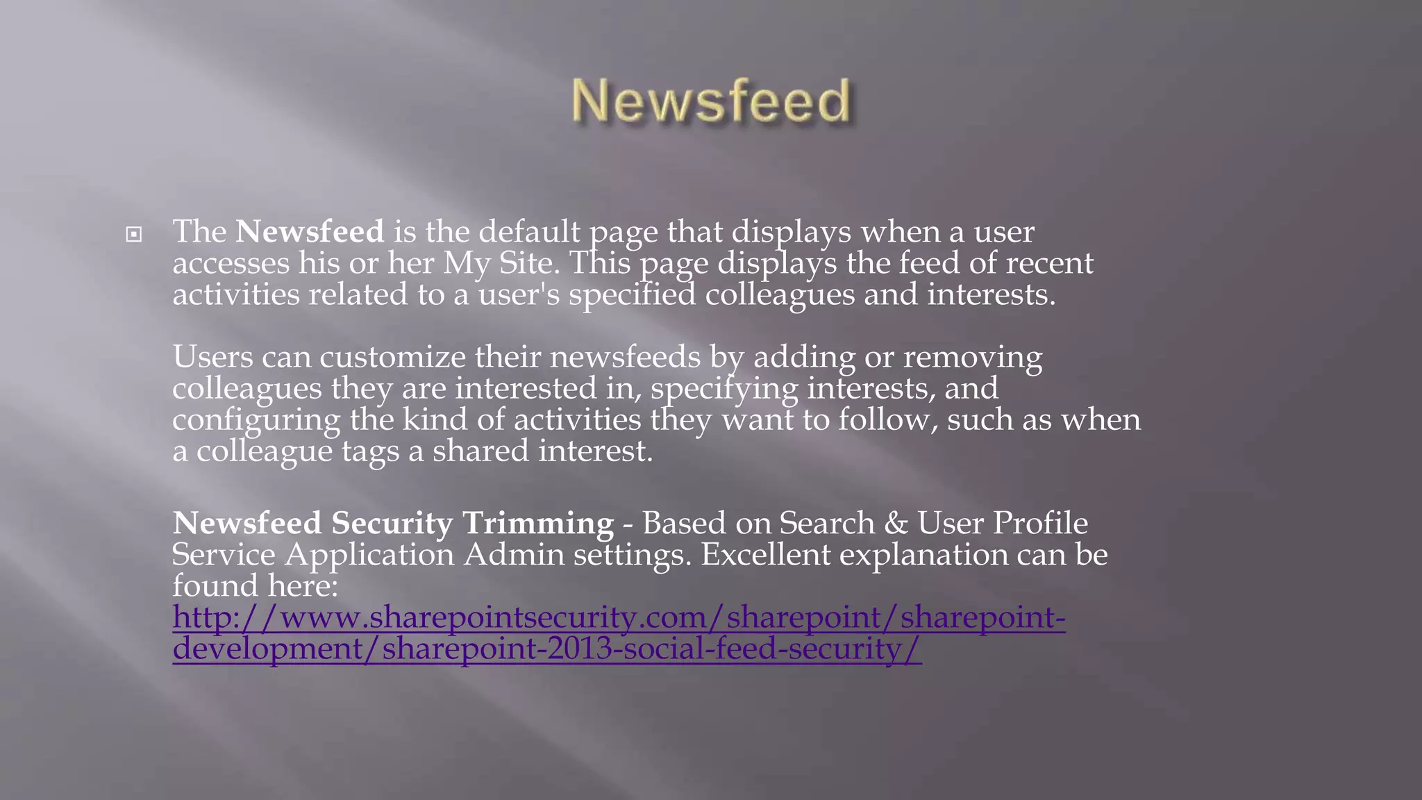  The Newsfeed is the default page that displays when a user 
accesses his or her My Site. This page displays the feed of recent 
activities related to a user's specified colleagues and interests. 
Users can customize their newsfeeds by adding or removing 
colleagues they are interested in, specifying interests, and 
configuring the kind of activities they want to follow, such as when 
a colleague tags a shared interest. 
Newsfeed Security Trimming - Based on Search & User Profile 
Service Application Admin settings. Excellent explanation can be 
found here: 
http://www.sharepointsecurity.com/sharepoint/sharepoint-development/ 
sharepoint-2013-social-feed-security/ 
 