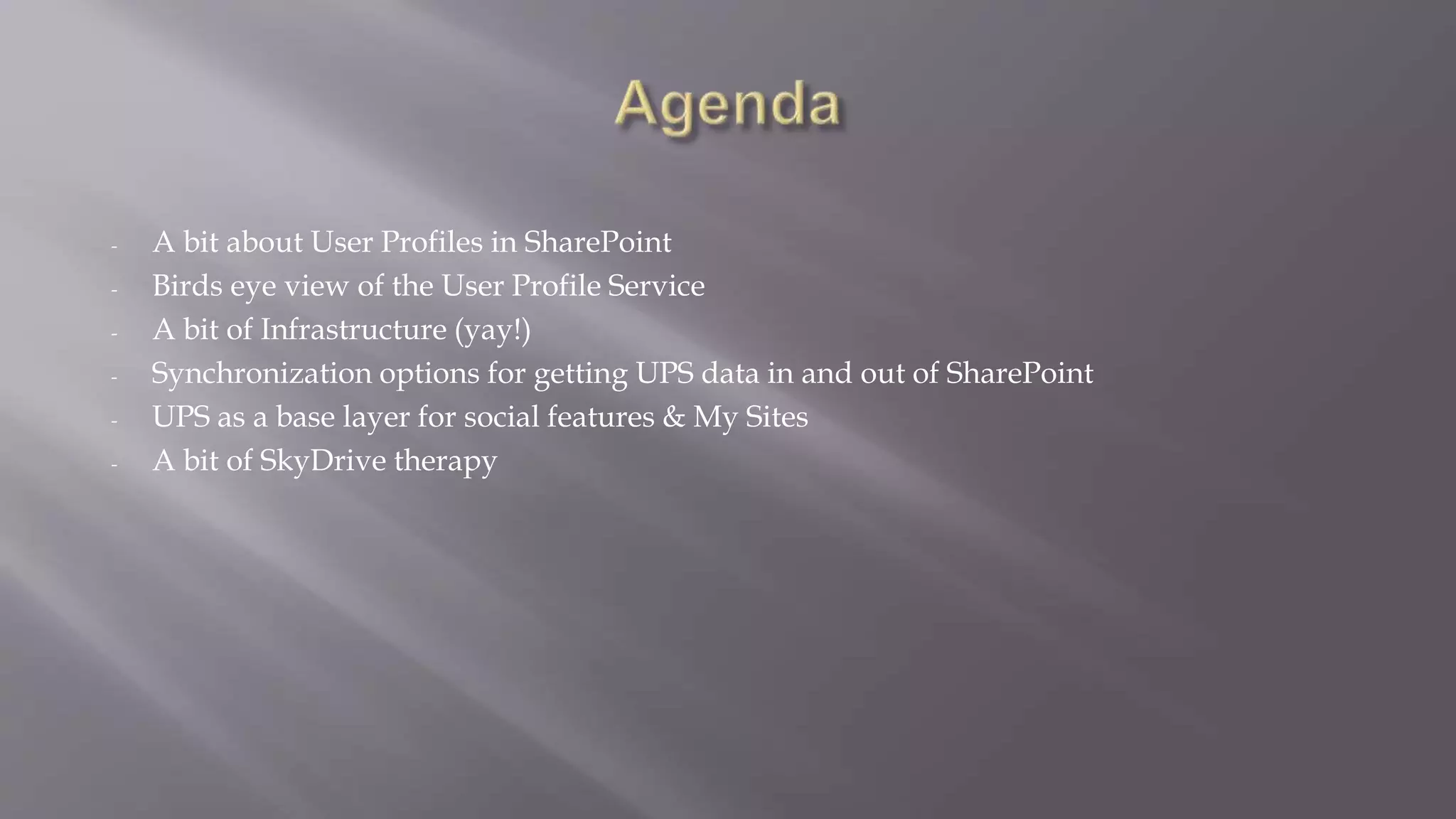 - A bit about User Profiles in SharePoint 
- Birds eye view of the User Profile Service 
- A bit of Infrastructure (yay!) 
- Synchronization options for getting UPS data in and out of SharePoint 
- UPS as a base layer for social features & My Sites 
- A bit of SkyDrive therapy 
 