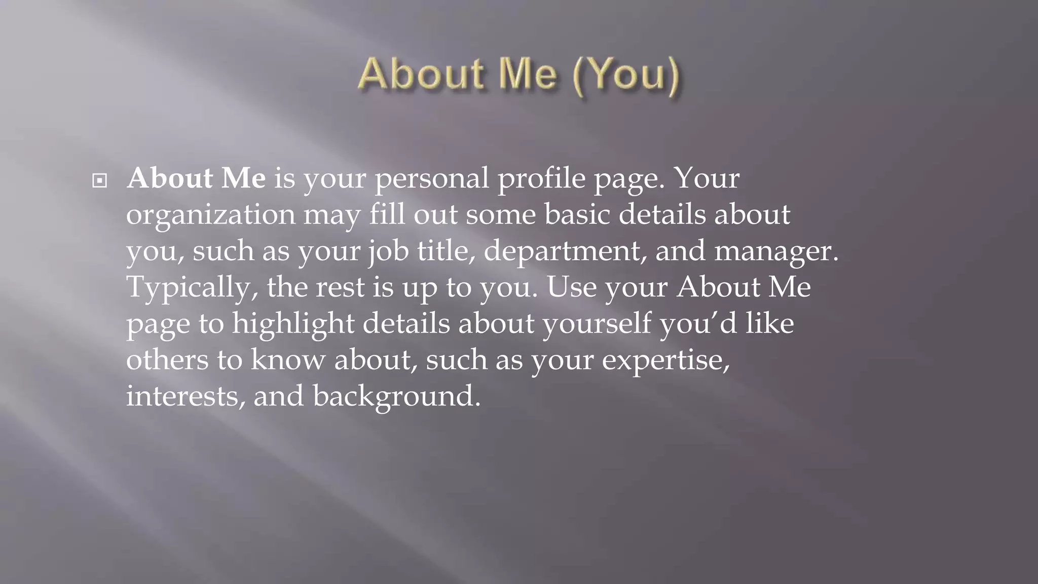  About Me is your personal profile page. Your 
organization may fill out some basic details about 
you, such as your job title, department, and manager. 
Typically, the rest is up to you. Use your About Me 
page to highlight details about yourself you’d like 
others to know about, such as your expertise, 
interests, and background. 
 