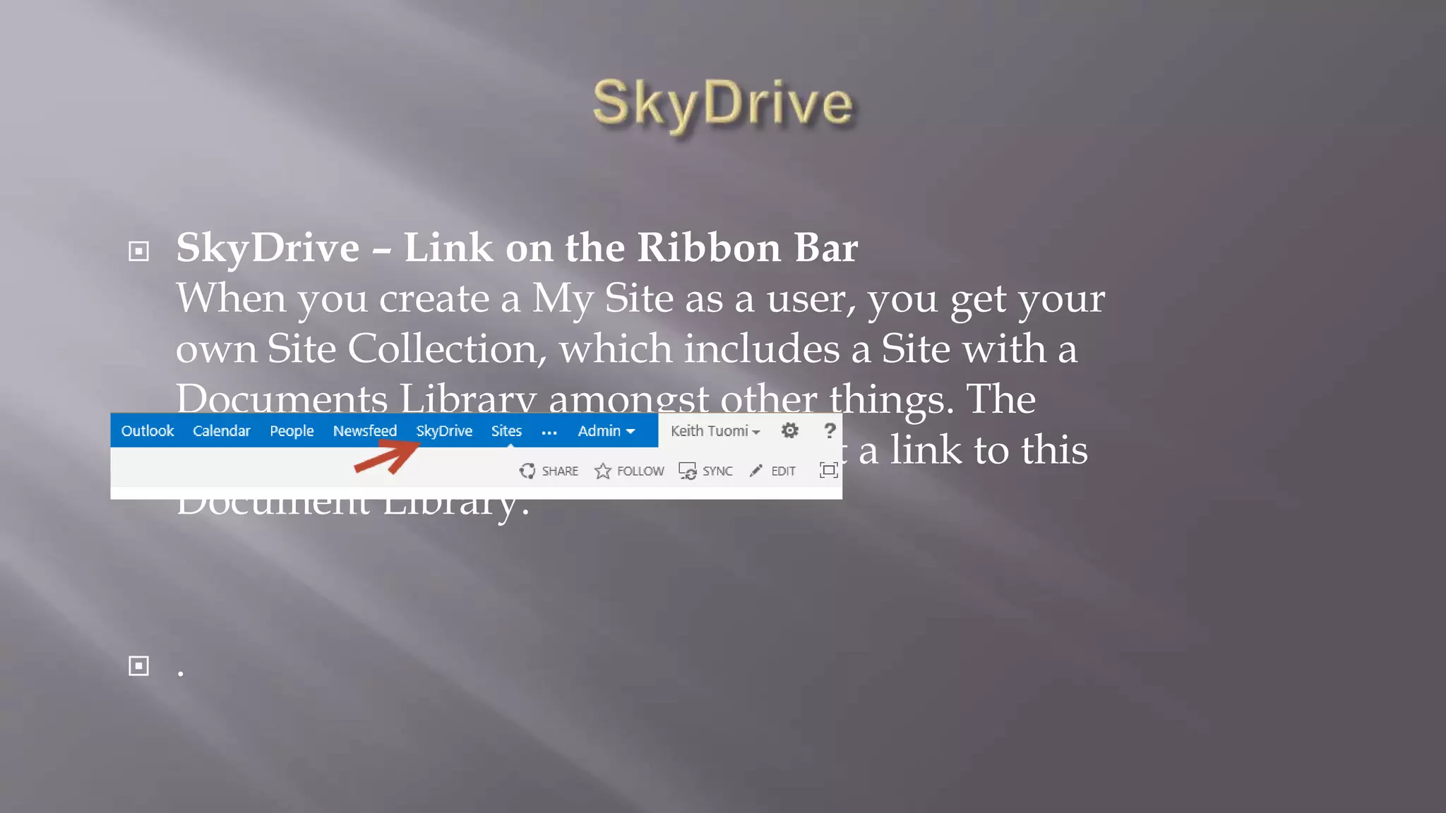  SkyDrive – Link on the Ribbon Bar 
When you create a My Site as a user, you get your 
own Site Collection, which includes a Site with a 
Documents Library amongst other things. The 
SkyDrive hyperlink at the top is just a link to this 
Document Library. 
 . 
 