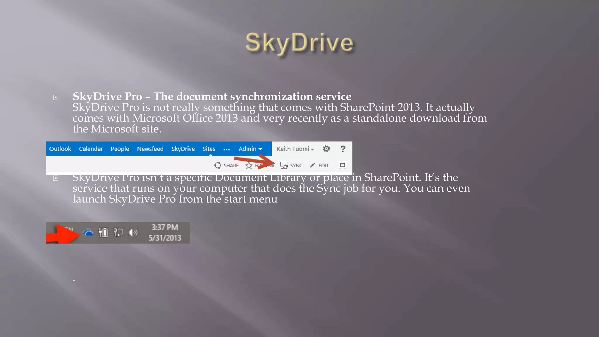  SkyDrive Pro – The document synchronization service 
SkyDrive Pro is not really something that comes with SharePoint 2013. It actually 
comes with Microsoft Office 2013 and very recently as a standalone download from 
the Microsoft site. 
 SkyDrive Pro isn’t a specific Document Library or place in SharePoint. It’s the 
service that runs on your computer that does the Sync job for you. You can even 
launch SkyDrive Pro from the start menu 
 
. 
 