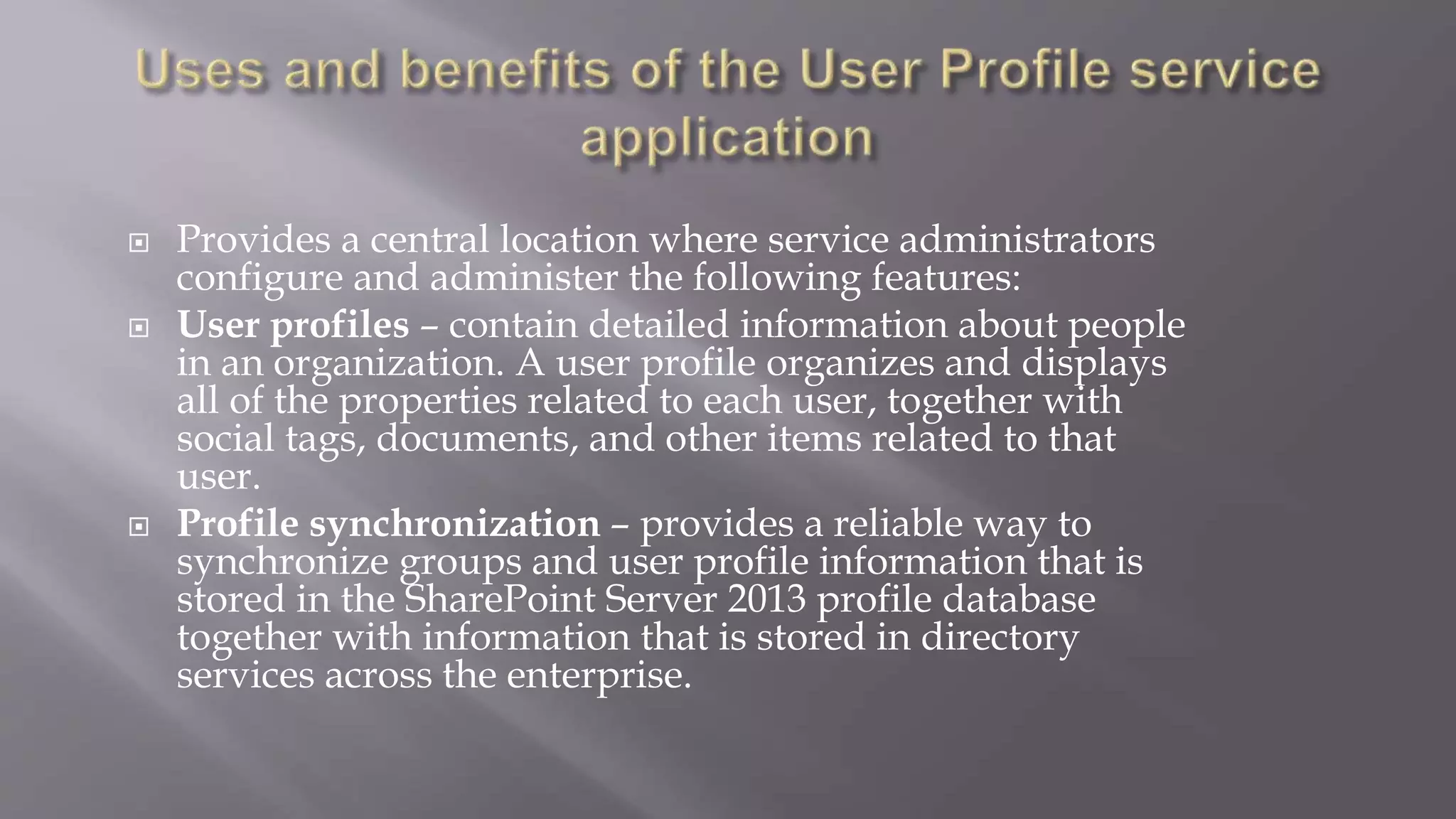  Provides a central location where service administrators 
configure and administer the following features: 
 User profiles – contain detailed information about people 
in an organization. A user profile organizes and displays 
all of the properties related to each user, together with 
social tags, documents, and other items related to that 
user. 
 Profile synchronization – provides a reliable way to 
synchronize groups and user profile information that is 
stored in the SharePoint Server 2013 profile database 
together with information that is stored in directory 
services across the enterprise. 
 