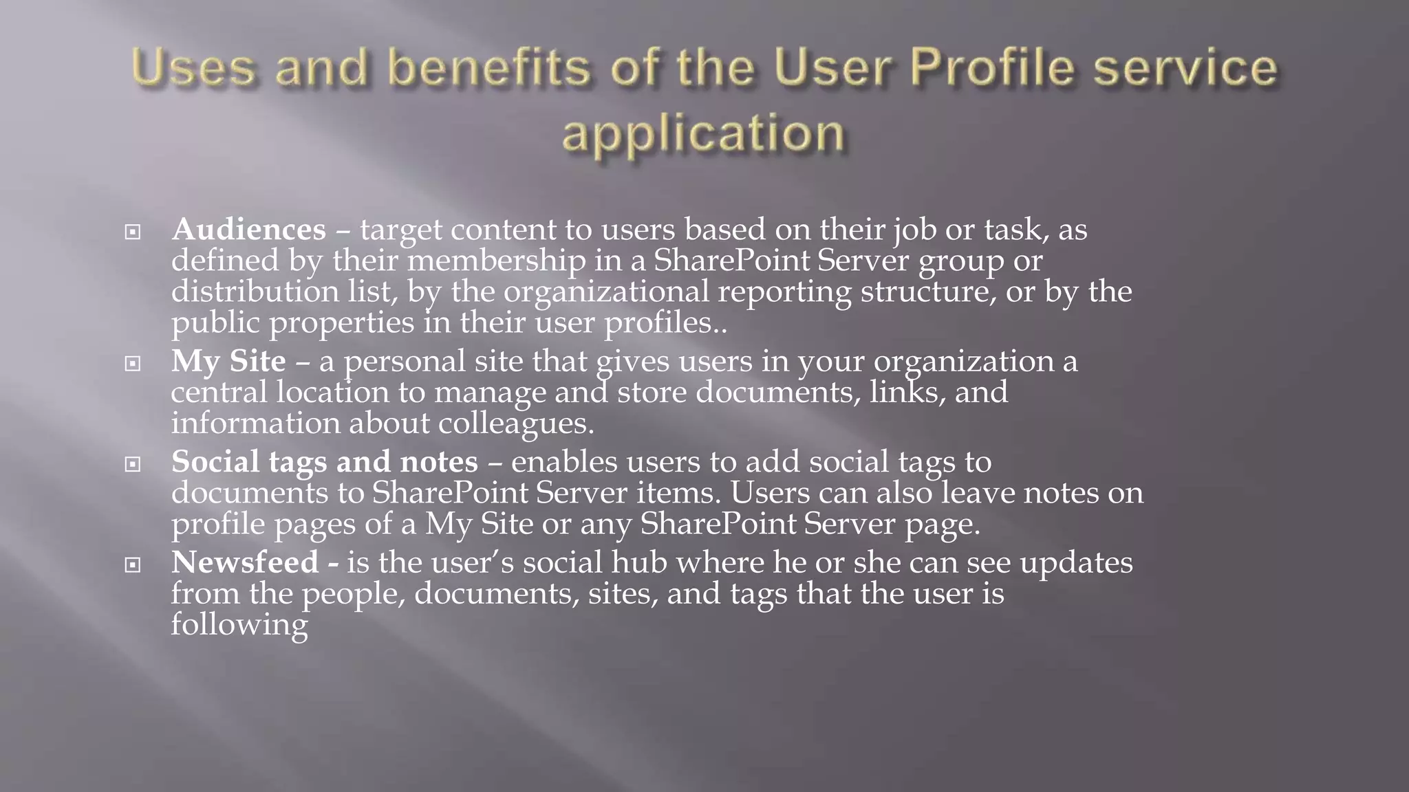  Audiences – target content to users based on their job or task, as 
defined by their membership in a SharePoint Server group or 
distribution list, by the organizational reporting structure, or by the 
public properties in their user profiles.. 
 My Site – a personal site that gives users in your organization a 
central location to manage and store documents, links, and 
information about colleagues. 
 Social tags and notes – enables users to add social tags to 
documents to SharePoint Server items. Users can also leave notes on 
profile pages of a My Site or any SharePoint Server page. 
 Newsfeed - is the user’s social hub where he or she can see updates 
from the people, documents, sites, and tags that the user is 
following 
 