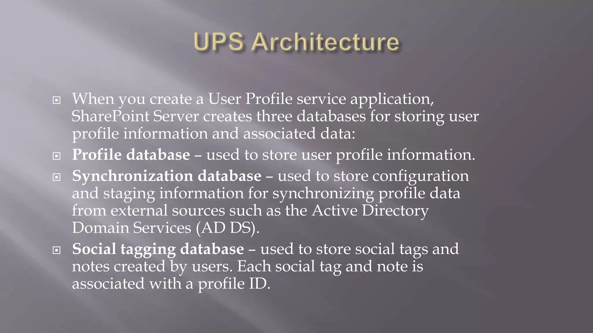  When you create a User Profile service application, 
SharePoint Server creates three databases for storing user 
profile information and associated data: 
 Profile database – used to store user profile information. 
 Synchronization database – used to store configuration 
and staging information for synchronizing profile data 
from external sources such as the Active Directory 
Domain Services (AD DS). 
 Social tagging database – used to store social tags and 
notes created by users. Each social tag and note is 
associated with a profile ID. 
 