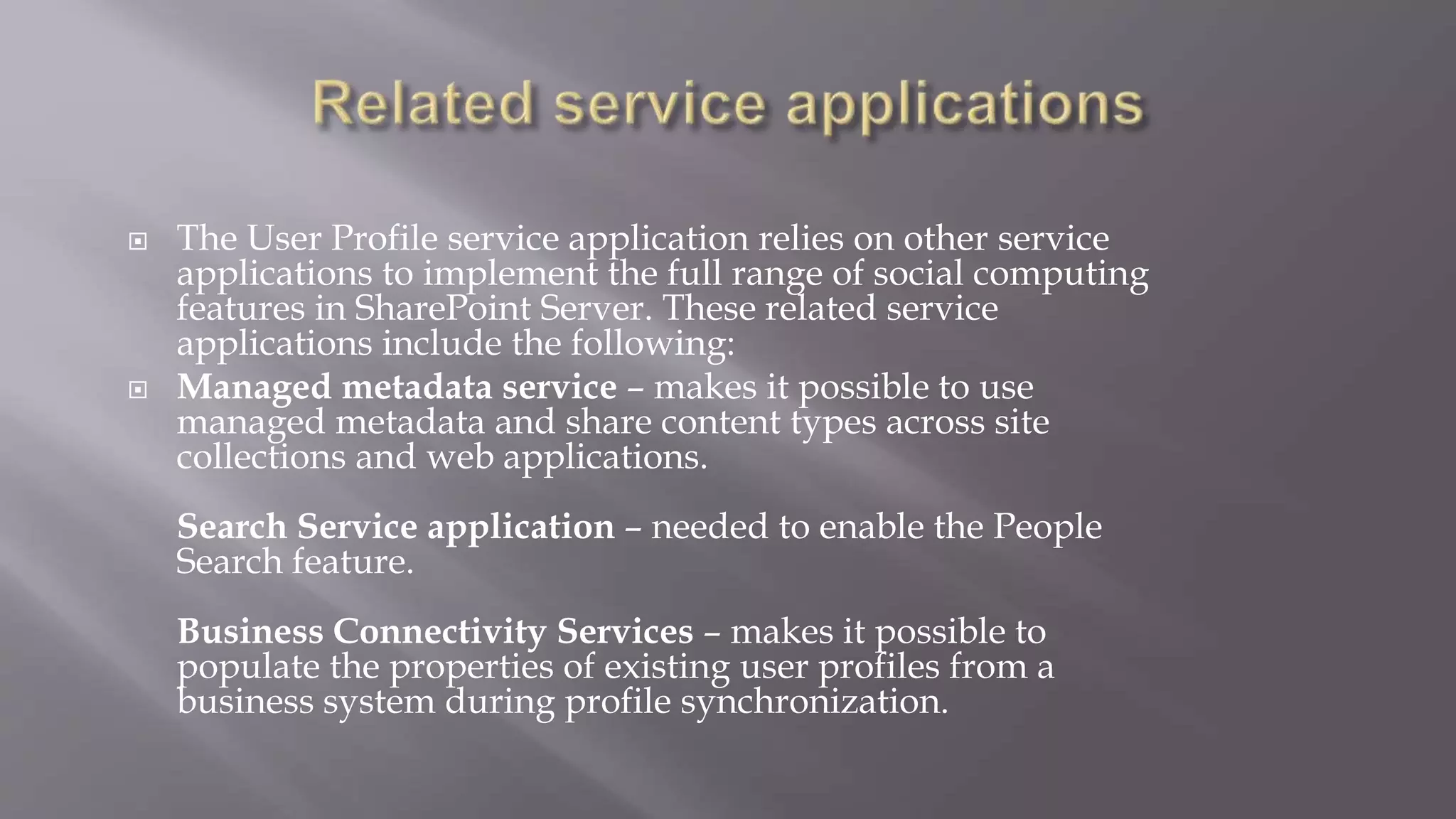  The User Profile service application relies on other service 
applications to implement the full range of social computing 
features in SharePoint Server. These related service 
applications include the following: 
 Managed metadata service – makes it possible to use 
managed metadata and share content types across site 
collections and web applications. 
Search Service application – needed to enable the People 
Search feature. 
Business Connectivity Services – makes it possible to 
populate the properties of existing user profiles from a 
business system during profile synchronization. 
 